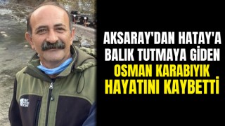 Aksaray'dan Hatay'a Balık Tutmaya Giden Osman Karabıyık Hayatını Kaybetti